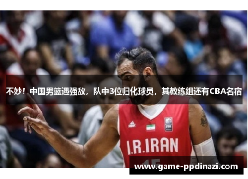 不妙！中国男篮遇强敌，队中3位归化球员，其教练组还有CBA名宿