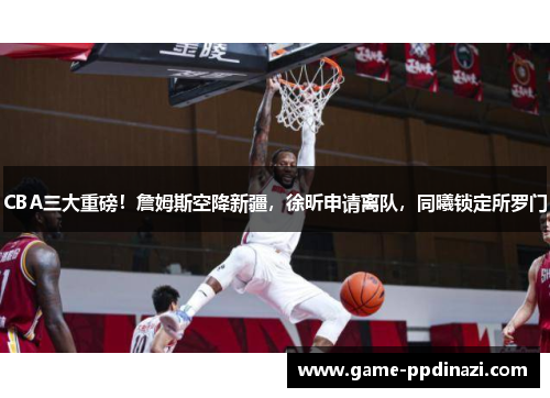 CBA三大重磅！詹姆斯空降新疆，徐昕申请离队，同曦锁定所罗门