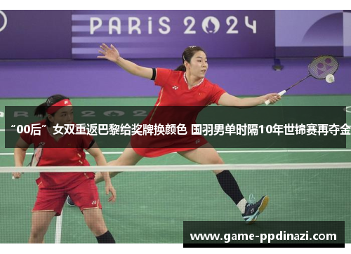 “00后”女双重返巴黎给奖牌换颜色 国羽男单时隔10年世锦赛再夺金